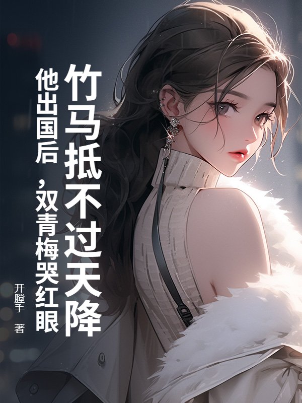 无删减版《竹马抵不过天降?他出国后,双青梅哭红眼》章节免费阅读-冰糖文学